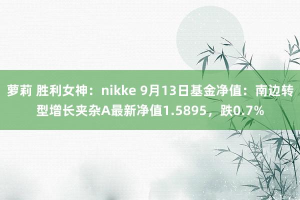萝莉 胜利女神：nikke 9月13日基金净值：南边转型增长夹杂A最新净值1.5895，跌0.7%