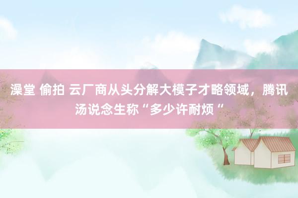 澡堂 偷拍 云厂商从头分解大模子才略领域，腾讯汤说念生称“多少许耐烦“