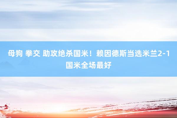 母狗 拳交 助攻绝杀国米！赖因德斯当选米兰2-1国米全场最好