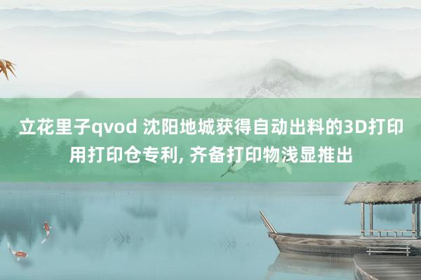 立花里子qvod 沈阳地城获得自动出料的3D打印用打印仓专利， 齐备打印物浅显推出
