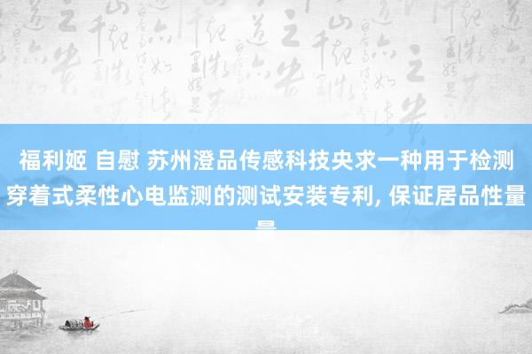 福利姬 自慰 苏州澄品传感科技央求一种用于检测穿着式柔性心电监测的测试安装专利， 保证居品性量