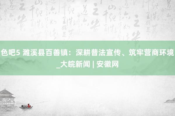 色吧5 濉溪县百善镇：深耕普法宣传、筑牢营商环境_大皖新闻 | 安徽网