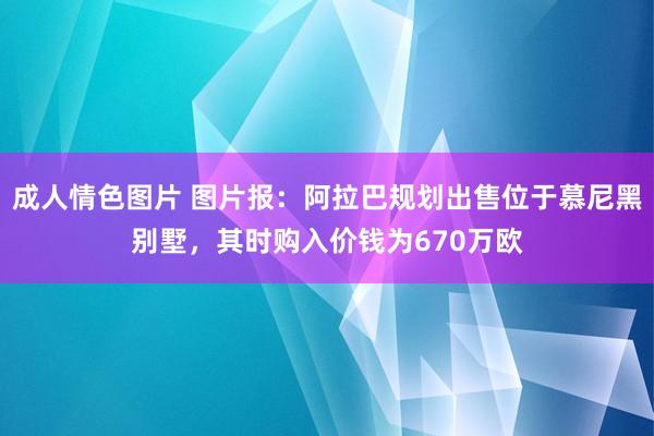 成人情色图片 图片报：阿拉巴规划出售位于慕尼黑别墅，其时购入价钱为670万欧
