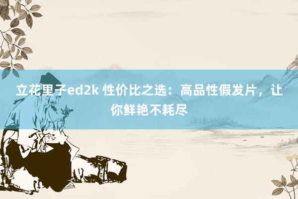 立花里子ed2k 性价比之选：高品性假发片，让你鲜艳不耗尽
