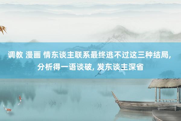 调教 漫画 情东谈主联系最终逃不过这三种结局, 分析得一语谈破, 发东谈主深省