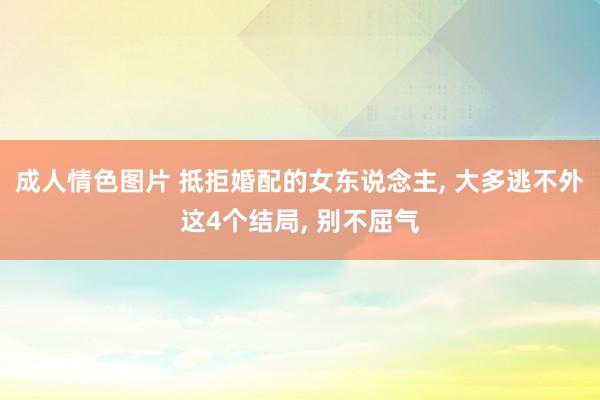 成人情色图片 抵拒婚配的女东说念主， 大多逃不外这4个结局， 别不屈气