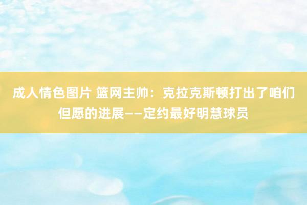 成人情色图片 篮网主帅：克拉克斯顿打出了咱们但愿的进展——定约最好明慧球员