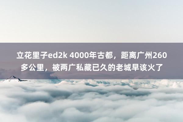 立花里子ed2k 4000年古都，距离广州260多公里，被两广私藏已久的老城早该火了