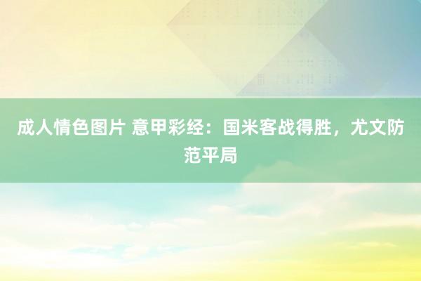 成人情色图片 意甲彩经：国米客战得胜，尤文防范平局