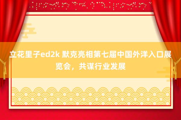 立花里子ed2k 默克亮相第七届中国外洋入口展览会，共谋行业发展