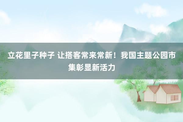 立花里子种子 让搭客常来常新！我国主题公园市集彰显新活力