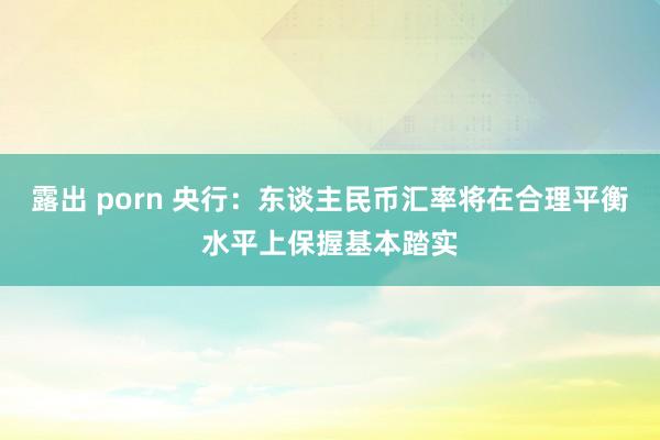 露出 porn 央行：东谈主民币汇率将在合理平衡水平上保握基本踏实