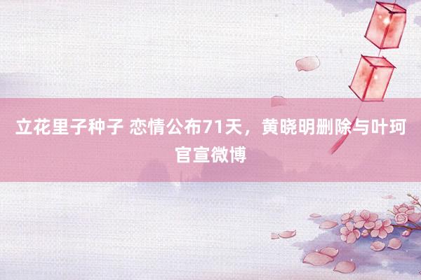 立花里子种子 恋情公布71天，黄晓明删除与叶珂官宣微博
