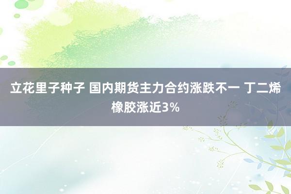 立花里子种子 国内期货主力合约涨跌不一 丁二烯橡胶涨近3%