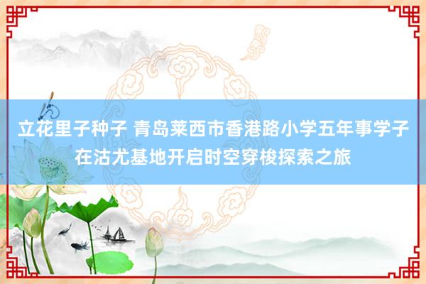 立花里子种子 青岛莱西市香港路小学五年事学子在沽尤基地开启时空穿梭探索之旅