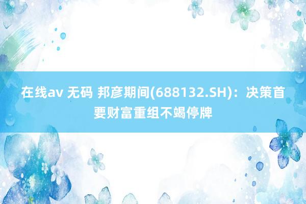 在线av 无码 邦彦期间(688132.SH)：决策首要财富重组不竭停牌