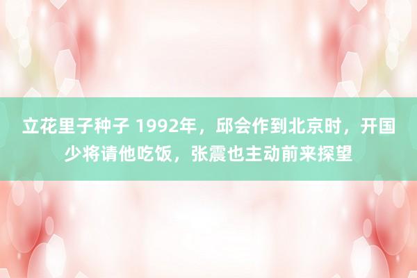 立花里子种子 1992年，邱会作到北京时，开国少将请他吃饭，张震也主动前来探望