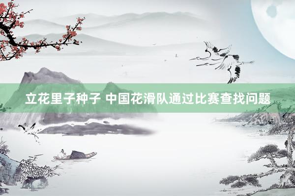 立花里子种子 中国花滑队通过比赛查找问题