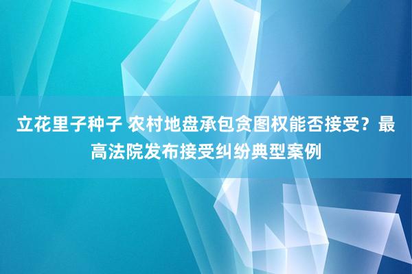 立花里子种子 农村地盘承包贪图权能否接受？最高法院发布接受纠纷典型案例