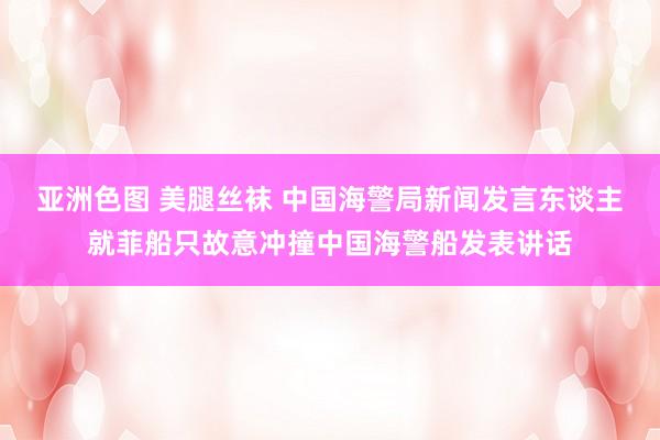 亚洲色图 美腿丝袜 中国海警局新闻发言东谈主就菲船只故意冲撞中国海警船发表讲话