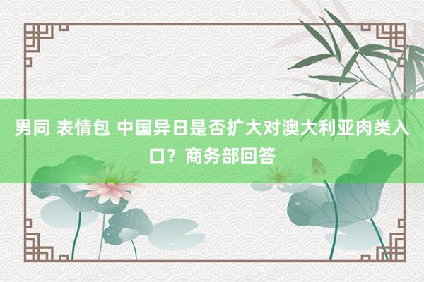 男同 表情包 中国异日是否扩大对澳大利亚肉类入口？商务部回答