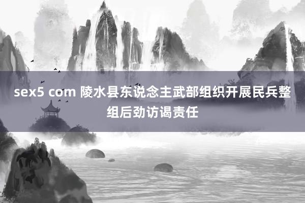 sex5 com 陵水县东说念主武部组织开展民兵整组后劲访谒责任