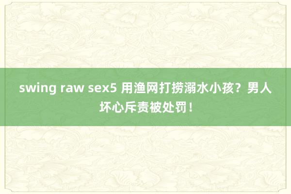 swing raw sex5 用渔网打捞溺水小孩？男人坏心斥责被处罚！
