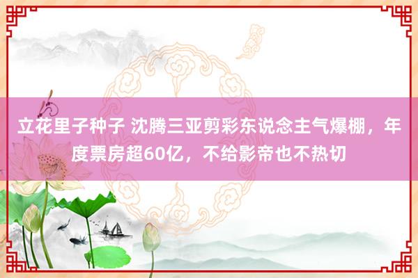 立花里子种子 沈腾三亚剪彩东说念主气爆棚，年度票房超60亿，不给影帝也不热切