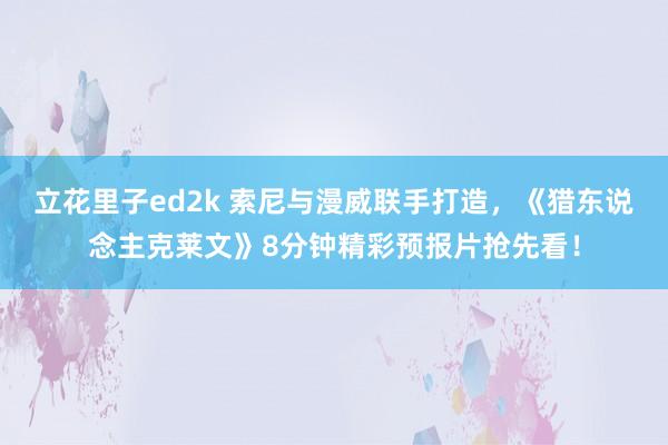 立花里子ed2k 索尼与漫威联手打造，《猎东说念主克莱文》8分钟精彩预报片抢先看！