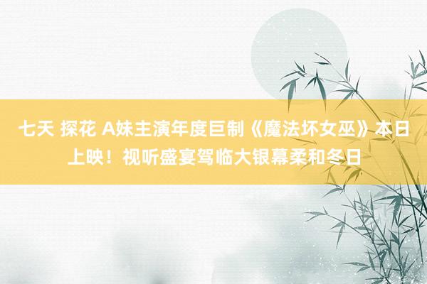 七天 探花 A妹主演年度巨制《魔法坏女巫》本日上映！视听盛宴驾临大银幕柔和冬日