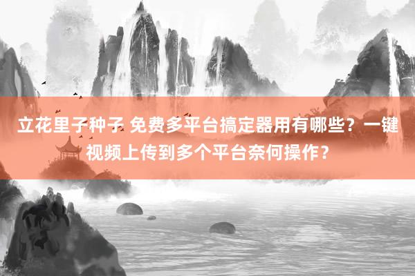 立花里子种子 免费多平台搞定器用有哪些？一键视频上传到多个平台奈何操作？
