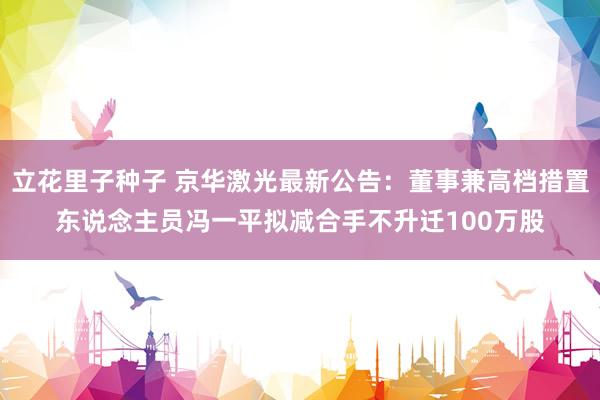 立花里子种子 京华激光最新公告：董事兼高档措置东说念主员冯一平拟减合手不升迁100万股
