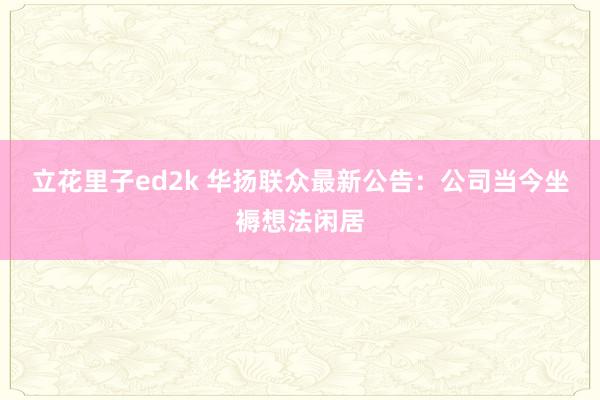 立花里子ed2k 华扬联众最新公告：公司当今坐褥想法闲居
