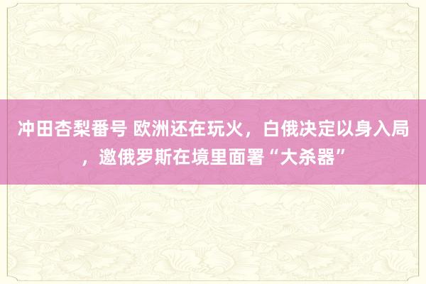 冲田杏梨番号 欧洲还在玩火，白俄决定以身入局，邀俄罗斯在境里面署“大杀器”