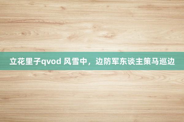 立花里子qvod 风雪中，边防军东谈主策马巡边