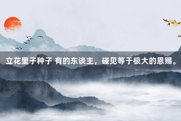 立花里子种子 有的东谈主，碰见等于极大的恩赐。