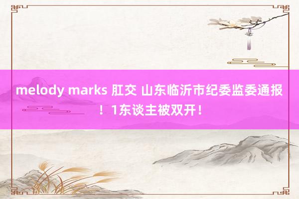 melody marks 肛交 山东临沂市纪委监委通报！1东谈主被双开！