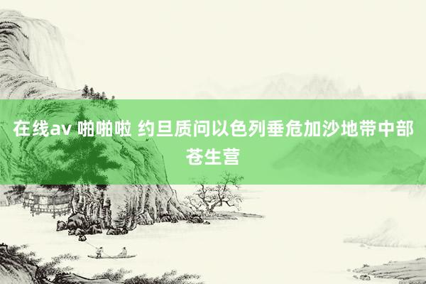 在线av 啪啪啦 约旦质问以色列垂危加沙地带中部苍生营