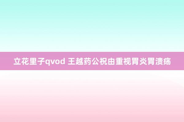 立花里子qvod 王越药公祝由重视胃炎胃溃疡