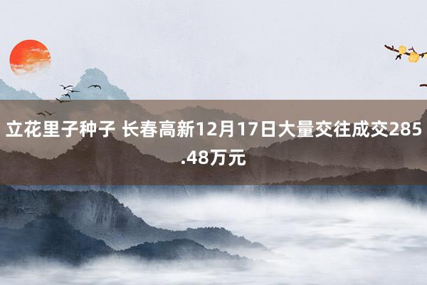 立花里子种子 长春高新12月17日大量交往成交285.48万元