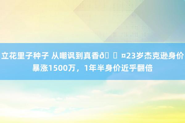 立花里子种子 从嘲讽到真香😤23岁杰克逊身价暴涨1500万，1年半身价近乎翻倍