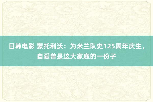 日韩电影 蒙托利沃：为米兰队史125周年庆生，自爱曾是这大家庭的一份子