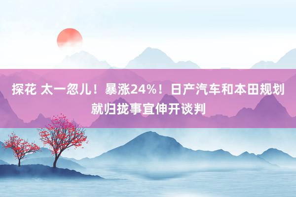 探花 太一忽儿！暴涨24%！日产汽车和本田规划就归拢事宜伸开谈判