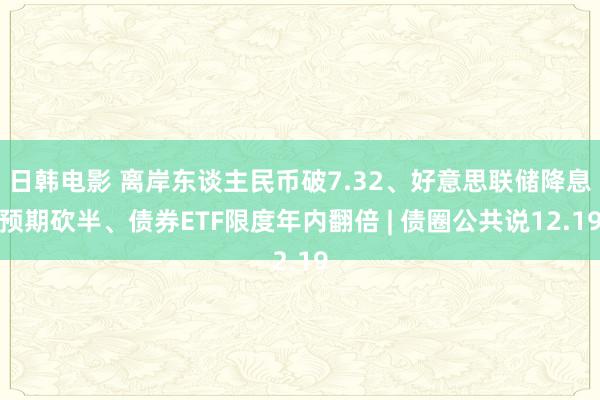 日韩电影 离岸东谈主民币破7.32、好意思联储降息预期砍半、债券ETF限度年内翻倍 | 债圈公共说12.19