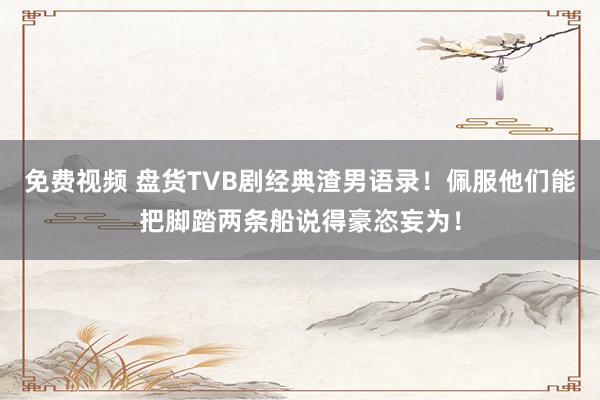 免费视频 盘货TVB剧经典渣男语录！佩服他们能把脚踏两条船说得豪恣妄为！