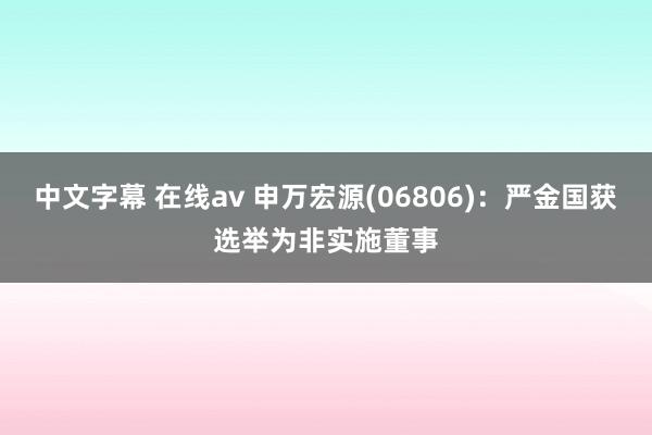 中文字幕 在线av 申万宏源(06806)：严金国获选举为非实施董事