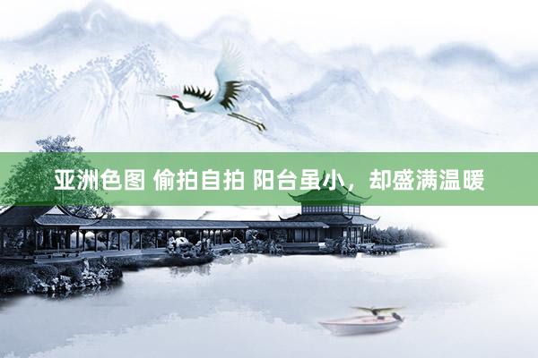 亚洲色图 偷拍自拍 阳台虽小，却盛满温暖