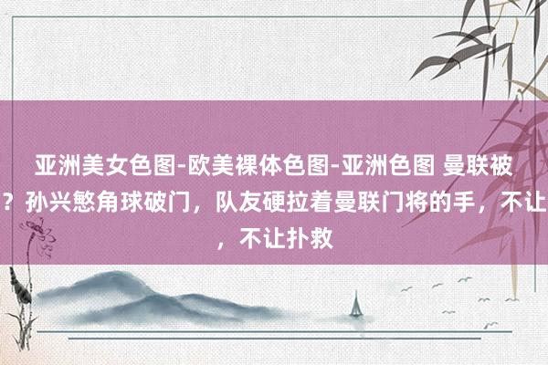 亚洲美女色图-欧美裸体色图-亚洲色图 曼联被黑了？孙兴慜角球破门，队友硬拉着曼联门将的手，不让扑救