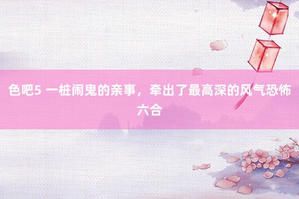 色吧5 一桩闹鬼的亲事，牵出了最高深的风气恐怖六合