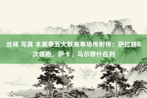 丝袜 写真 本赛季五大联赛单场传射榜：萨拉赫8次领跑，萨卡、马尔穆什在列